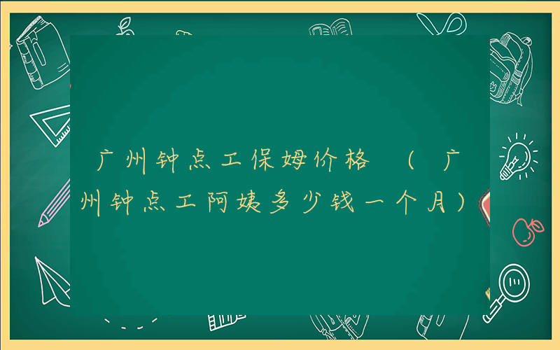 广州钟点工保姆价格 (广州钟点工阿姨多少钱一个月)